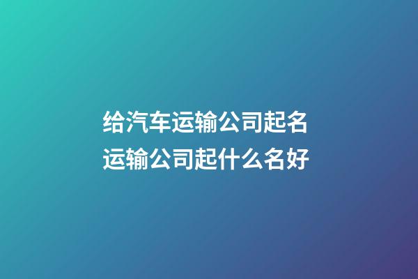 给汽车运输公司起名 运输公司起什么名好-第1张-公司起名-玄机派